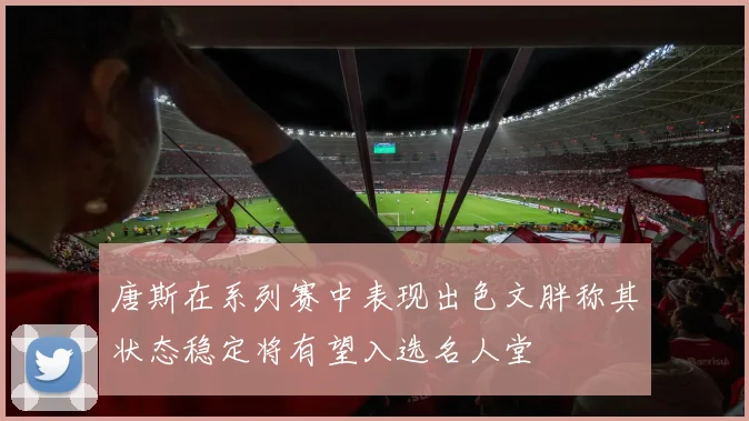 唐斯在系列赛中表现出色文胖称其状态稳定将有望入选名人堂