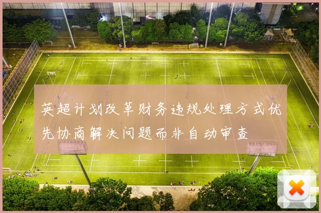 英超计划改革财务违规处理方式优先协商解决问题而非自动审查