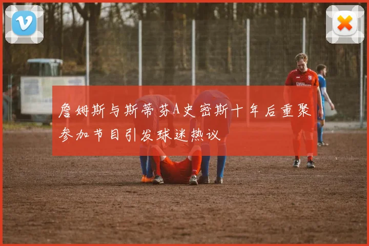 詹姆斯与斯蒂芬A史密斯十年后重聚参加节目引发球迷热议