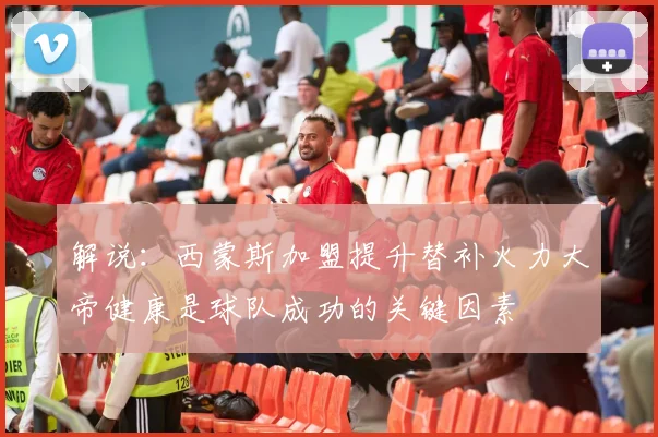 解说：西蒙斯加盟提升替补火力大帝健康是球队成功的关键因素