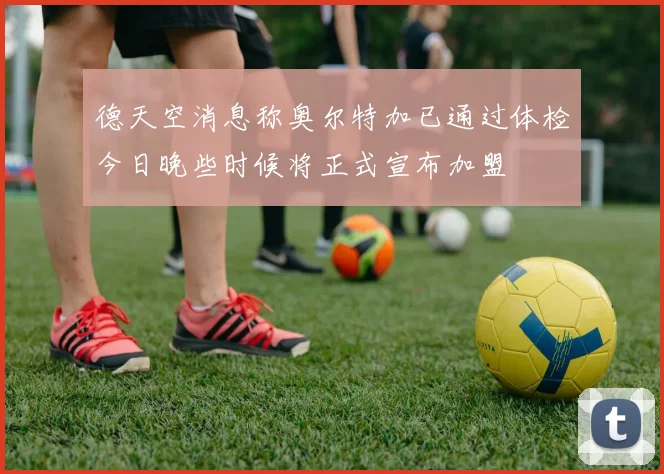 德天空消息称奥尔特加已通过体检今日晚些时候将正式宣布加盟