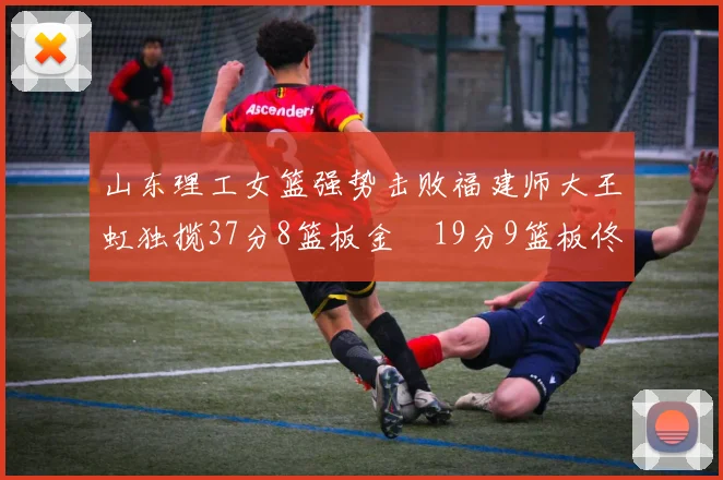 山东理工女篮强势击败福建师大王虹独揽37分8篮板金喆19分9篮板佟欣芷21分6篮板
