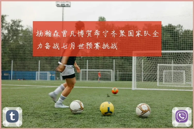 杨瀚森曾凡博贺希宁齐聚国家队全力备战七月世预赛挑战