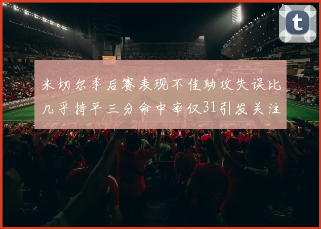 米切尔季后赛表现不佳助攻失误比几乎持平三分命中率仅31引发关注