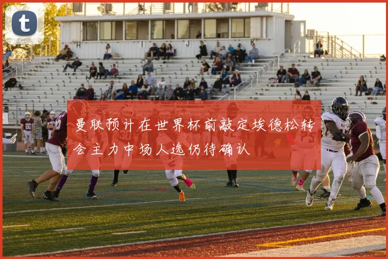 曼联预计在世界杯前敲定埃德松转会主力中场人选仍待确认