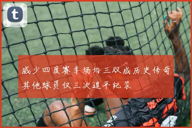 威少四度赛季场均三双成历史传奇其他球员仅三次追平纪录
