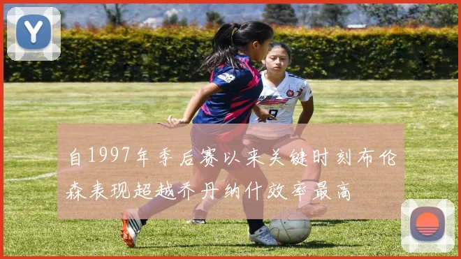 自1997年季后赛以来关键时刻布伦森表现超越乔丹纳什效率最高