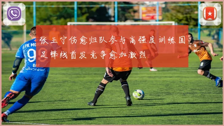 张玉宁伤愈归队参与高强度训练国足锋线首发竞争愈加激烈