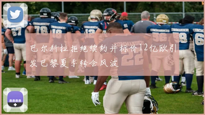 巴尔科拉拒绝续约并标价12亿欧引发巴黎夏季转会风波