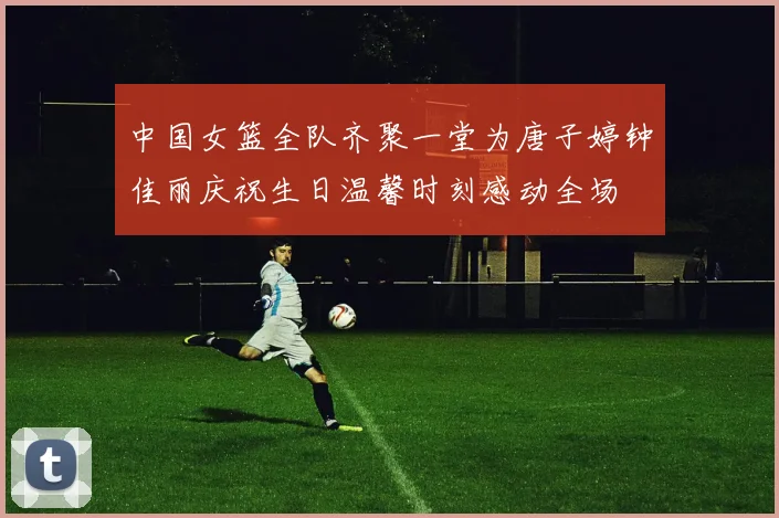 中国女篮全队齐聚一堂为唐子婷钟佳丽庆祝生日温馨时刻感动全场