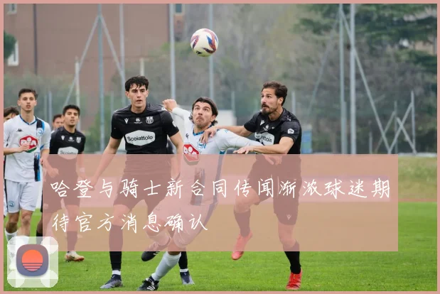 哈登与骑士新合同传闻渐浓球迷期待官方消息确认
