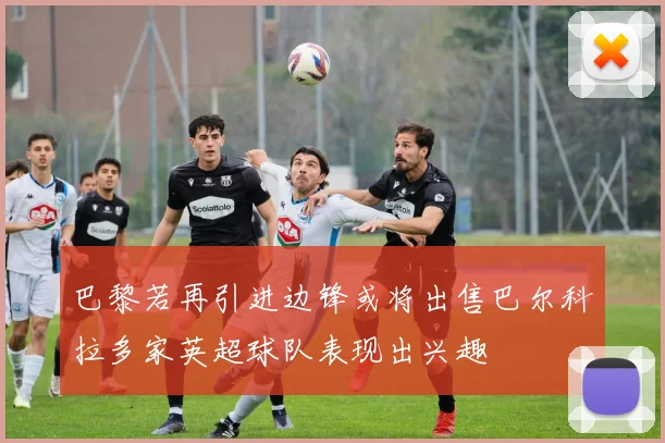 巴黎若再引进边锋或将出售巴尔科拉多家英超球队表现出兴趣