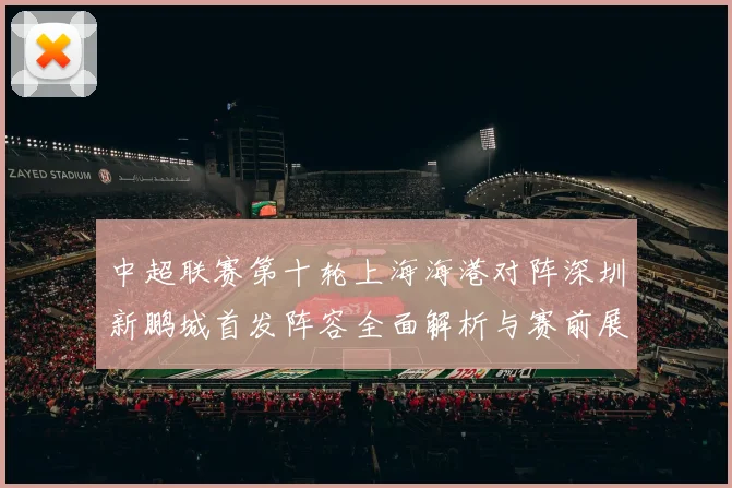 中超联赛第十轮上海海港对阵深圳新鹏城首发阵容全面解析与赛前展望