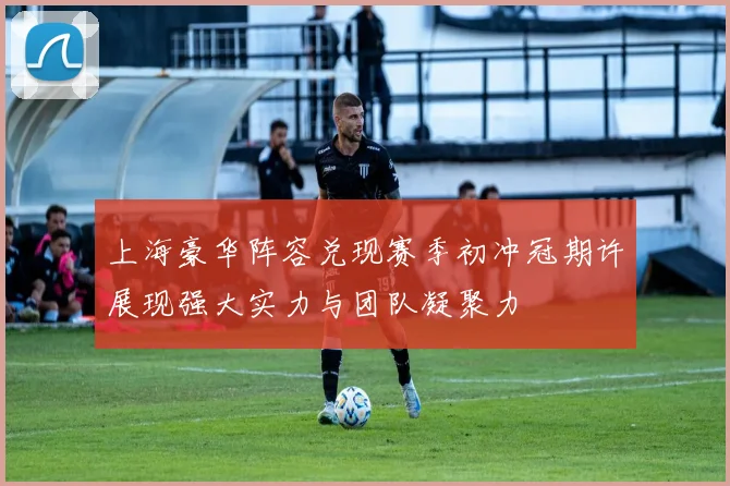 上海豪华阵容兑现赛季初冲冠期许展现强大实力与团队凝聚力