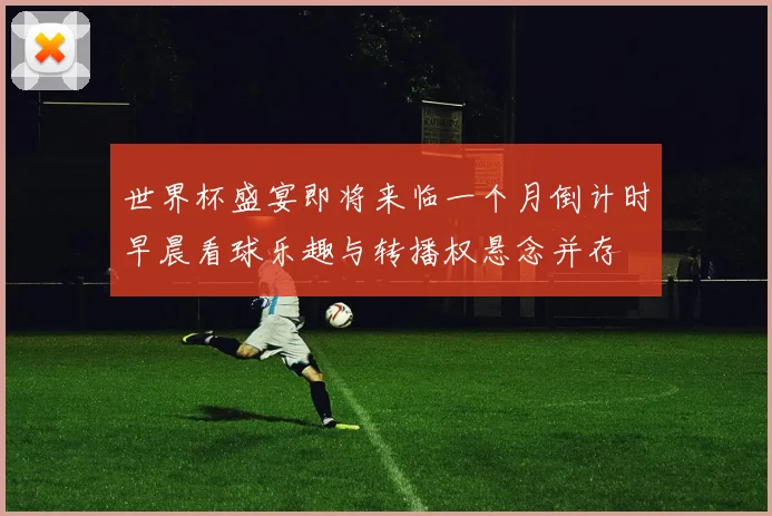 世界杯盛宴即将来临一个月倒计时早晨看球乐趣与转播权悬念并存