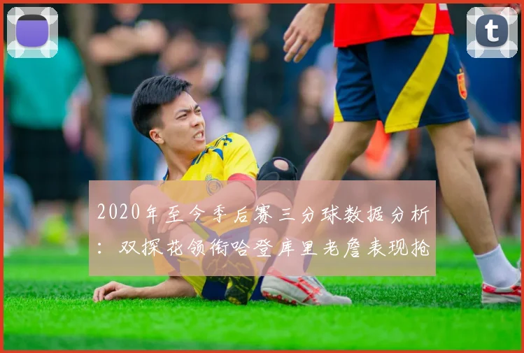 2020年至今季后赛三分球数据分析：双探花领衔哈登库里老詹表现抢眼