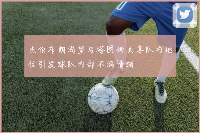 杰伦布朗渴望与塔图姆共享队内地位引发球队内部不满情绪