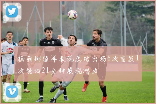 杨莉娜留洋表现总结出场6次首发1次场均21分钟展现潜力