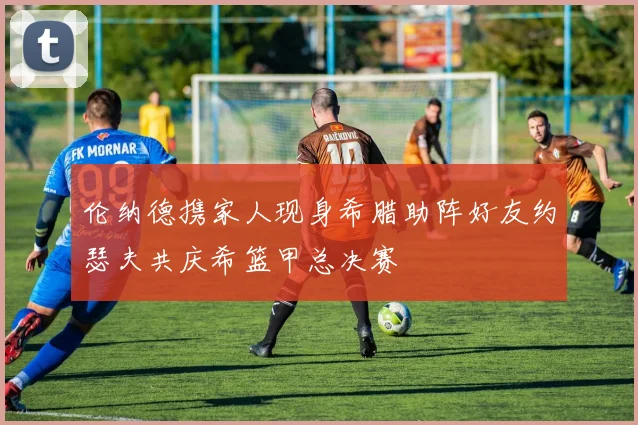伦纳德携家人现身希腊助阵好友约瑟夫共庆希篮甲总决赛
