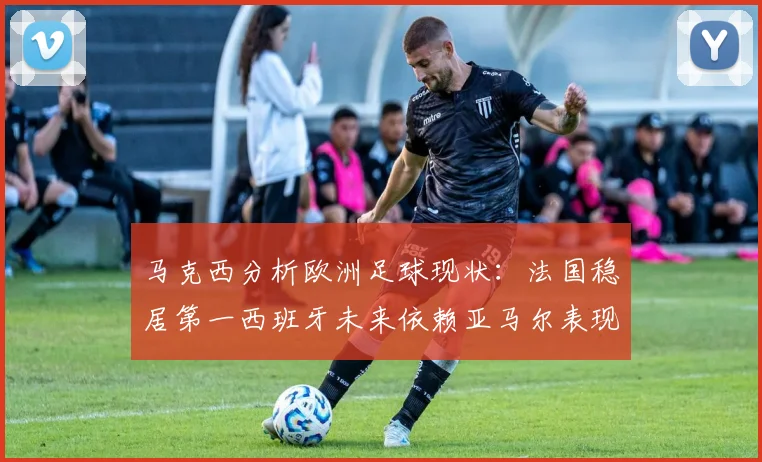马克西分析欧洲足球现状：法国稳居第一西班牙未来依赖亚马尔表现