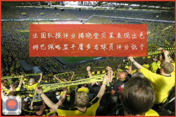 法国队报评分揭晓登贝莱表现出色姆巴佩略显平庸多名球员评分低于六分