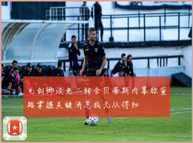 毛剑卿谈老二转会贝蒂斯内幕称董路掌握关键消息我无从得知