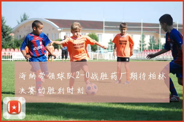 海纳带领球队2-0战胜药厂期待柏林决赛的胜利时刻