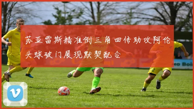 苏亚雷斯精准倒三角回传助攻阿伦头球破门展现默契配合