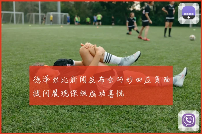 德泽尔比新闻发布会巧妙回应负面提问展现保级成功喜悦