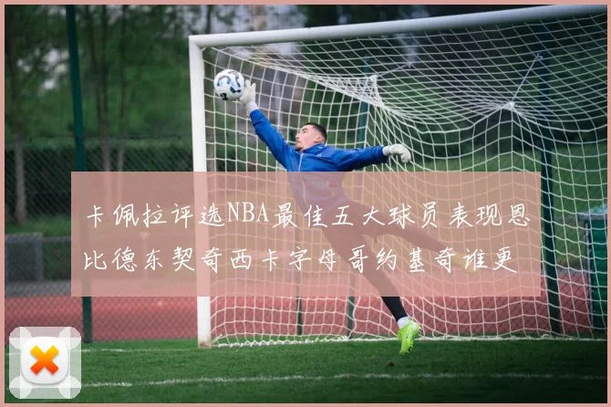 卡佩拉评选NBA最佳五大球员表现恩比德东契奇西卡字母哥约基奇谁更出色